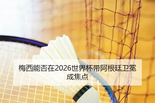 梅西能否在2026世界杯带阿根廷卫冕成焦点